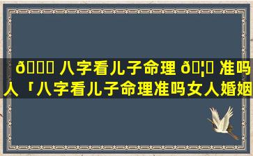 🐈 八字看儿子命理 🦟 准吗女人「八字看儿子命理准吗女人婚姻」